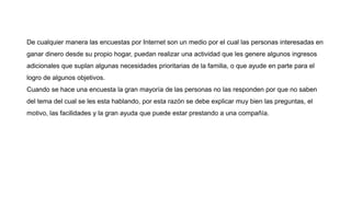 De cualquier manera las encuestas por Internet son un medio por el cual las personas interesadas en
ganar dinero desde su propio hogar, puedan realizar una actividad que les genere algunos ingresos
adicionales que suplan algunas necesidades prioritarias de la familia, o que ayude en parte para el
logro de algunos objetivos.
Cuando se hace una encuesta la gran mayoría de las personas no las responden por que no saben
del tema del cual se les esta hablando, por esta razón se debe explicar muy bien las preguntas, el
motivo, las facilidades y la gran ayuda que puede estar prestando a una compañía.
 