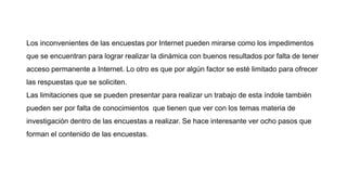 Los inconvenientes de las encuestas por Internet pueden mirarse como los impedimentos
que se encuentran para lograr realizar la dinámica con buenos resultados por falta de tener
acceso permanente a Internet. Lo otro es que por algún factor se esté limitado para ofrecer
las respuestas que se soliciten.
Las limitaciones que se pueden presentar para realizar un trabajo de esta índole también
pueden ser por falta de conocimientos que tienen que ver con los temas materia de
investigación dentro de las encuestas a realizar. Se hace interesante ver ocho pasos que
forman el contenido de las encuestas.
 