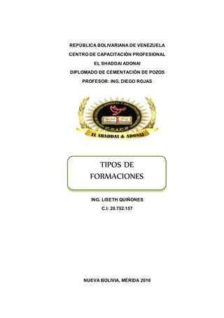 REPÚBLICA BOLIVARIANA DE VENEZUELA
CENTRO DE CAPACITACIÓN PROFESIONAL
EL SHADDAI ADONAI
DIPLOMADO DE CEMENTACIÓN DE POZOS
PROFESOR: ING. DIEGO ROJAS
ING. LISETH QUIÑONES
C.I: 20.752.157
NUEVA BOLIVIA, MÉRIDA 2016
TIPOS DE
FORMACIONES
 