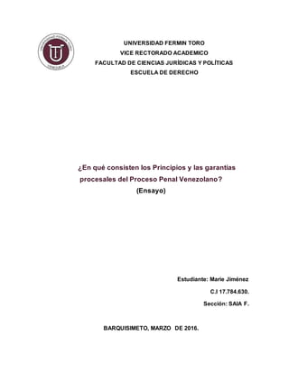 UNIVERSIDAD FERMIN TORO
VICE RECTORADO ACADEMICO
FACULTAD DE CIENCIAS JURÍDICAS Y POLÍTICAS
ESCUELA DE DERECHO
¿En qué consisten los Principios y las garantías
procesales del Proceso Penal Venezolano?
(Ensayo)
Estudiante: Marie Jiménez
C.I 17.784.630.
Sección: SAIA F.
BARQUISIMETO, MARZO DE 2016.
 