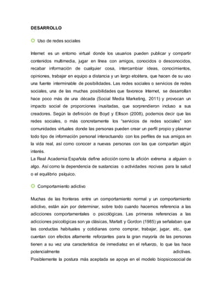 DESARROLLO
☼ Uso de redes sociales
Internet es un entorno virtual donde los usuarios pueden publicar y compartir
contenidos multimedia, jugar en línea con amigos, conocidos o desconocidos,
recabar información de cualquier cosa, intercambiar ideas, conocimientos,
opiniones, trabajar en equipo a distancia y un largo etcétera, que hacen de su uso
una fuente interminable de posibilidades. Las redes sociales o servicios de redes
sociales, una de las muchas posibilidades que favorece Internet, se desarrollan
hace poco más de una década (Social Media Marketing, 2011) y provocan un
impacto social de proporciones inusitadas, que sorprendieron incluso a sus
creadores. Según la definición de Boyd y Ellison (2008), podemos decir que las
redes sociales, o más concretamente los “servicios de redes sociales” son
comunidades virtuales donde las personas pueden crear un perfil propio y plasmar
todo tipo de información personal interactuando con los perfiles de sus amigos en
la vida real, así como conocer a nuevas personas con las que compartan algún
interés.
La Real Academia Española define adicción como la afición extrema a alguien o
algo. Así como la dependencia de sustancias o actividades nocivas para la salud
o el equilibrio psíquico.
☼ Comportamiento adictivo
Muchas de las fronteras entre un comportamiento normal y un comportamiento
adictivo, están aún por determinar, sobre todo cuando hacemos referencia a las
adicciones comportamentales o psicológicas. Las primeras referencias a las
adicciones psicológicas son ya clásicas, Marlatt y Gordon (1985) ya señalaban que
las conductas habituales y cotidianas como comprar, trabajar, jugar, etc., que
cuentan con efectos altamente reforzantes para la gran mayoría de las personas
tienen a su vez una característica de inmediatez en el refuerzo, lo que las hace
potencialmente adictivas.
Posiblemente la postura más aceptada se apoya en el modelo biopsicosocial de
 