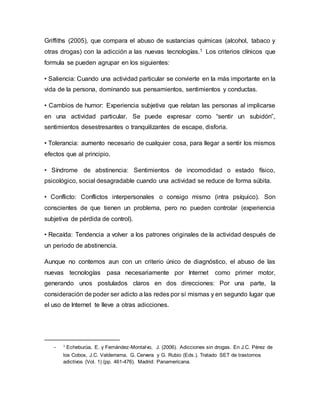 Griffiths (2005), que compara el abuso de sustancias químicas (alcohol, tabaco y
otras drogas) con la adicción a las nuevas tecnologías.1 Los criterios clínicos que
formula se pueden agrupar en los siguientes:
• Saliencia: Cuando una actividad particular se convierte en la más importante en la
vida de la persona, dominando sus pensamientos, sentimientos y conductas.
• Cambios de humor: Experiencia subjetiva que relatan las personas al implicarse
en una actividad particular. Se puede expresar como “sentir un subidón”,
sentimientos desestresantes o tranquilizantes de escape, disforia.
• Tolerancia: aumento necesario de cualquier cosa, para llegar a sentir los mismos
efectos que al principio.
• Síndrome de abstinencia: Sentimientos de incomodidad o estado físico,
psicológico, social desagradable cuando una actividad se reduce de forma súbita.
• Conflicto: Conflictos interpersonales o consigo mismo (intra psíquico). Son
conscientes de que tienen un problema, pero no pueden controlar (experiencia
subjetiva de pérdida de control).
• Recaída: Tendencia a volver a los patrones originales de la actividad después de
un periodo de abstinencia.
Aunque no contemos aun con un criterio único de diagnóstico, el abuso de las
nuevas tecnologías pasa necesariamente por Internet como primer motor,
generando unos postulados claros en dos direcciones: Por una parte, la
consideración de poder ser adicto a las redes por sí mismas y en segundo lugar que
el uso de Internet te lleve a otras adicciones.
- 1
Echeburúa, E. y Fernández-Montalvo, J. (2006). Adicciones sin drogas. En J.C. Pérez de
los Cobos, J.C. Valderrama, G. Cervera y G. Rubio (Eds.). Tratado SET de trastornos
adictivos (Vol. 1) (pp. 461-476). Madrid: Panamericana.
 