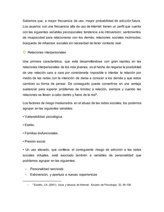 Sabemos que, a mayor frecuencia de uso, mayor probabilidad de adicción futura.
Los usuarios con una frecuencia alta de uso de Internet tienen un perfil que cuenta
con las siguientes variables psicosociales: tendencia a la introversión; sentimientos
de incapacidad para relacionarse con los demás; relaciones sociales incómodas;
búsqueda de refuerzos sociales sin necesidad de tener contacto real.
☼ Relaciones interpersonales
Una primera característica, que está desarrollándose con gran rapidez en las
relaciones interpersonales de los más jóvenes, es el hecho de negarse la posibilidad
de una relación cara a cara por considerarla imposible e intentar la relación por
medio de las redes con la intención de darse a conocer a los demás y que éstos
cambien su forma de pensar. De conseguirlo puede convertirse en una ventaja
sustancial para superar problemas de timidez o relación, siempre y cuando las
relaciones se lleven a cabo dentro y fuera de la red2.
Los factores de riesgo involucrados en el abuso de las redes sociales, los podemos
agrupar en las siguientes variables:
• Vulnerabilidad psicológica.
• Estrés.
• Familias disfuncionales.
• Presión social.
• Un uso elevado, que conlleva el consiguiente riesgo de adicción a las redes
sociales virtuales, está asociado también a variables de personalidad que
podríamos agrupar en las siguientes:
- Personalidad narcisista
- Extroversión, y apertura a nuevas experiencias
- 2
Estallo, J.A. (2001). Usos y abusos de Internet. Anuario de Psicología, 32, 95-108.
 