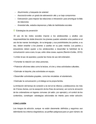 - Aburrimiento y búsqueda de soledad
- Asociación entre un grado de extroversión alto y un bajo compromiso
- Extroversión para mejorar las relaciones e introversión para amortiguar la falta
de relaciones
- Ansiedad alta, estados depresivos y falta de habilidades sociales
☼ Estrategias de prevención
El uso de las redes sociales impone a los adolescentes y adultos una
responsabilidad de doble dirección: los jóvenes pueden adiestrar a los padres en el
uso de las nuevas tecnologías, de su lenguaje y sus posibilidades; los padres, a su
vez, deben enseñar a los jóvenes a usarlas en su justa medida. Los padres y
educadores deben ayudar a los adolescentes a desarrollar la habilidad de la
comunicación cara a cara, lo que, entre otras cosas, supone (Ramón-Cortés, 2010):
• Limitar el uso de aparatos y pactar las horas de uso del ordenador.
• Fomentar la relación con otras personas.
• Potenciar aficiones tales como la lectura, el cine y otras actividades culturales.
• Estimular el deporte y las actividades en equipo.
• Desarrollar actividades grupales, como las vinculadas al voluntariado.
• Estimular la comunicación y el diálogo en la propia familia.
La limitación del tiempo de conexión a la red en la infancia y adolescencia (no más
de 3 horas diarias, con la excepción de los fines de semana), así como la ubicación
de los ordenadores en lugares comunes (el salón, por ejemplo) y el control de los
contenidos, constituyen estrategias adicionales de interés para evitar adicción.
CONCLUSIÓN
Los riesgos de adicción, aunque no están claramente definidos y seguimos aun
delimitando los criterios diagnósticos, se perfilan peligrosos para un gran número de
 