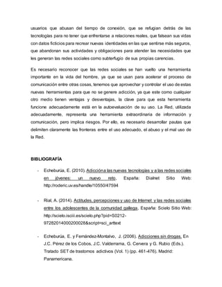 usuarios que abusan del tiempo de conexión, que se refugian detrás de las
tecnologías para no tener que enfrentarse a relaciones reales, que falsean sus vidas
con datos ficticios para recrear nuevas identidades en las que sentirse más seguros,
que abandonan sus actividades y obligaciones para atender las necesidades que
les generan las redes sociales como subterfugio de sus propias carencias.
Es necesario reconocer que las redes sociales se han vuelto una herramienta
importante en la vida del hombre, ya que se usan para acelerar el proceso de
comunicación entre otras cosas, tenemos que aprovechar y controlar el uso de estas
nuevas herramientas para que no se genere adicción, ya que este como cualquier
otro medio tienen ventajas y desventajas, la clave para que esta herramienta
funcione adecuadamente está en la autoevaluación de su uso. La Red, utilizada
adecuadamente, representa una herramienta extraordinaria de información y
comunicación, pero implica riesgos. Por ello, es necesario desarrollar pautas que
delimiten claramente las fronteras entre el uso adecuado, el abuso y el mal uso de
la Red.
BIBLIOGRAFÍA
- Echeburúa, E. (2010). Adiccióna las nuevas tecnologías y a las redes sociales
en jóvenes: un nuevo reto, España: Dialnet Sitio Web:
http://roderic.uv.es/handle/10550/47594
- Rial, A. (2014). Actitudes, percepciones y uso de Internet y las redes sociales
entre los adolescentes de la comunidad gallega, España: Scielo Sitio Web:
http://scielo.isciii.es/scielo.php?pid=S0212-
97282014000200028&script=sci_arttext
- Echeburúa, E. y Fernández-Montalvo, J. (2006). Adicciones sin drogas. En
J.C. Pérez de los Cobos, J.C. Valderrama, G. Cervera y G. Rubio (Eds.).
Tratado SET de trastornos adictivos (Vol. 1) (pp. 461-476). Madrid:
Panamericana.
 
