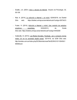 - Estallo, J.A. (2001). Usos y abusos de Internet. Anuario de Psicología, 32,
95-108
- Rial, A. (2014). La adicción a Internet y al móvil. 02/04/2016, de Dialnet
Sitio web: https://dialnet.unirioja.es/servlet/articulo?codigo=2673423
- Fuster, H. (2014). Adicción a Internet y móvil. Una revisión de estudios
empíricos españoles. 02/04/2013, de Scielo
Sitio web: https://dialnet.unirioja.es/servlet/articulo?codigo=4455209
- Caldevilla, D. (2010). Las Redes Sociales. Tipología, uso y consumo de las
redes 2.0 en la sociedad digital actual. 02/14/16, de UCM Sitio web:
http://revistas.ucm.es/index.php/DCIN/article/viewFile/DCIN1010110045A/1
8656David
 