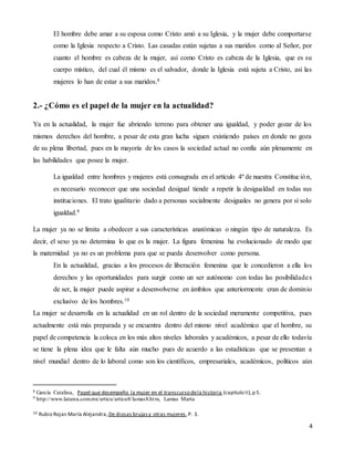 4
El hombre debe amar a su esposa como Cristo amó a su Iglesia, y la mujer debe comportarse
como la Iglesia respecto a Cristo. Las casadas están sujetas a sus maridos como al Señor, por
cuanto el hombre es cabeza de la mujer, así como Cristo es cabeza de la Iglesia, que es su
cuerpo místico, del cual él mismo es el salvador, donde la Iglesia está sujeta a Cristo, así las
mujeres lo han de estar a sus maridos.8
2.- ¿Cómo es el papel de la mujer en la actualidad?
Ya en la actualidad, la mujer fue abriendo terreno para obtener una igualdad, y poder gozar de los
mismos derechos del hombre, a pesar de esta gran lucha siguen existiendo países en donde no goza
de su plena libertad, pues en la mayoría de los casos la sociedad actual no confía aún plenamente en
las habilidades que posee la mujer.
La igualdad entre hombres y mujeres está consagrada en el artículo 4º de nuestra Constitución,
es necesario reconocer que una sociedad desigual tiende a repetir la desigualdad en todas sus
instituciones. El trato igualitario dado a personas socialmente desiguales no genera por sí solo
igualdad.9
La mujer ya no se limita a obedecer a sus características anatómicas o ningún tipo de naturaleza. Es
decir, el sexo ya no determina lo que es la mujer. La figura femenina ha evolucionado de modo que
la maternidad ya no es un problema para que se pueda desenvolver como persona.
En la actualidad, gracias a los procesos de liberación femenina que le concedieron a ella los
derechos y las oportunidades para surgir como un ser autónomo con todas las posibilidades
de ser, la mujer puede aspirar a desenvolverse en ámbitos que anteriormente eran de dominio
exclusivo de los hombres.10
La mujer se desarrolla en la actualidad en un rol dentro de la sociedad meramente competitiva, pues
actualmente está más preparada y se encuentra dentro del mismo nivel académico que el hombre, su
papel de competencia la coloca en los más altos niveles laborales y académicos, a pesar de ello todavía
se tiene la plena idea que le falta aún mucho pues de acuerdo a las estadísticas que se presentan a
nivel mundial dentro de lo laboral como son los científicos, empresariales, académicos, políticos aún
8 García Catalina, Papel que desempeño la mujer en el transcurso dela historia (capitulo II),p 5.
9 http://www.latarea.com.mx/articu/articu8/lamas8.htm, Lamas Marta
10 Rubio Rojas María Alejandra,De diosas brujasy otras mujeres,P. 3.
 