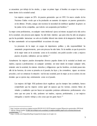 5
se encuentran por debajo de los niveles, y sigue en primer lugar el hombre en ocupar los mejores
status dentro de la sociedad actual.
Las mujeres ocupan un 20% de puestos gerenciales que en 1995. Un nuevo estudio de las
Naciones Unidas revela que se ha producido un aumento de mujeres en puestos gerenciales
en los últimos 20 años, aunque aún reconoce la necesidad de establecer igualdad de género en
las juntas de las compañías, que todavía son acaparadas por hombres.11
La mujer como profesionista, en cualquier ramo intelectual ejerce así mismo un papel en la vida activa
de la sociedad, este proceso para algunas ha sido lento mientras que para otras ha sido un progreso
que les ha permitido interactuar no solo en el ámbito laboral sino dentro de la integración familiar, de
los hijos aumentando así su responsabilidad en acciones de cargo.
La presencia de la mujer en cargos de importancia política y alta responsabilidad ha
aumentado progresivamente, pero este proceso ha sido lento. En la medida en que la posición
de la mujer tanto en la economía como en la sociedad, esta podrá acceder a más y mejores
puestos de poder, valiéndose por sus méritos.12
Actualmente las mujeres pueden desempeñar diversos papeles dentro de la sociedad en donde son
madres, esposas o profesionistas en cualquier actividad, sin tener miedo de romper cualquier tabú,
teniendo ante la sociedad, los mismos derechos y obligaciones que los hombres, en donde pasan más
allá de las barreras, de como se pensaba en el pasado, las leyes y las costumbres, siguen un mismo
proceder, y tal vez enmarcan la situación real de una sociedad, pero la mujer ya no es esclava de este
dominio que se ejercía muy estrictamente como en el pasado.
Las mujeres del Siglo XXI podemos decir orgullosas que los tiempos han cambiado, hemos
comprobado que las mujeres somos igual de capaces que los varones, estamos llenas de
virtudes y cualidades que nos hacen ser especiales podemos enfrentarnos perfectamente a los
retos que nos pone la vida, podemos ser madres, esposas, profesionales, y ser mujeres
entregadas a nuestro trabajo y a las cosas que nos gusta hacer.13
11 http://noticias.universia.es/empleo/noticia/2015/01/16/1118323/mujeres-ocupan-20-puestos-gerenciales-1995.html
12 Galván Ortega Jezabel, El Rol de la Mujer en la sociedad y su imprescindible papel en la construcción de una
sociedad mejor, P. 2
13 https://storify.com/AlejandrinaNegr/el-papel-de-la-mujer-en-el-siglo-xxi
 