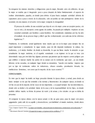 6
Se otorgaron los mismos derechos y obligaciones para la mujer, llevando esto a la reflexión, de que
la mujer se tendría que ir integrando poco a poco después de haber fundamentado el aspecto de
realizar determinados papeles, en donde para abrirse el paso hacia cualquier actividad debería de
capacitarse poco a poco a través de la educación, solo así podría ser más participativa dentro de la
sociedad, de esta manera el rol activo de la mujer rompería la desigualdad
El proceso de cambio de una sociedad que deja de ver a la mujer como un receptor pasivo, sin
voz ni voto, y la incorpora como agente de cambio, ha pasado por múltiples tropiezos en una
sociedad construida por hombres y para hombres. Ser considerada ciudadana por ley ha sido
el resultado de un proceso largo y difícil que fue evolucionando con cada una de las reformas
legislativas.14
Finalmente, la vestimenta actual igualmente tiene mucho que ver en la mujer pues siempre fue un
papel importante y actualmente lo sigue siendo, pues de ello depende totalmente la cultura, las
tradiciones, y el núcleo familiar de donde se desarrolla, lo que me llamo mucho la atención es que
actualmente la mujer moderna, es el seguirla sometiendo a un régimen en la que se vista con
determinada ropa, por otro lado hay algunas personas que piensan que las mujeres corren peligros por
que exhiben o marcan mucho las partes de su cuerpo con la vestimenta que usan , ya sea donde
laboran, en las escuelas, en cualquier lugar donde se encuentren, “sucede con muchas mujeres que
por su tipo de vestimenta sufren de violaciones, abusos sexuales, prostitución forzada, las
mutilaciones femeninas, son casos que la mayoría de las veces ocurren.”15
CONCLUSION:
Es visto que la mujer ha tenido un largo proceder durante la época clásica y actual, pues desde un
inicio siempre se vio que fue sometido a las normas y lineamientos de cualquier época, en donde su
rol fue en casi de la mayoría de las veces no tan importante, y su papel siempre fue tan determinante,
donde solo se dedicó a la actividad diaria de la casa y de la responsabilidad de los hijos, en donde
también influía mucho su forma de pensar de vestir y de actuar, y los círculos en que se debía de
presentar.
Al comparar la época clásica con la época actual, si dio un gran paso, pues la mujer con pasos
agigantados pudo salir de su capullo y desenvolverse con habilidad al mundo moderno, donde ahora
14 Luz Amparo Caputto Silvia, La mujer en Colombia: educación para la democracia y democracia en la educación, P.
115.
15 Bustamante Becerril Soledad, El papel de la mujer y el género de los conflictos, P. 13.
 