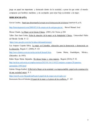 7
juega un papel tan importante y destacado dentro de la sociedad, a pesar de que existe el mundo
compuesto por hombres machistas y sin escrúpulos para tener bajo su dominio a la mujer.
BIBLIOGRAFÍA
García Catalina, Papel que desempeño la mujer en el transcurso de la historia (capitulo II), p 21.
http://historiageneral.com/2009/07/14/la-mujer-en-la-antigua-grecia/, Breval Manuel José
Mosse Claude, La Mujer en la Grecia Clásica, (2001), Ed. Nerea; p 204
Tellos Zaro Juan Carlos, Sobre la situación de la mujer en la Antigüedad Clásica, Universidad Pablo
de Olavide Sevilla P. 12
https://sites.google.com/site/lavidacotidianadelamujer/
Luz Amparo Caputto Silvia, La mujer en Colombia: educación para la democracia y democracia en
la educación, Bogotá C. (2008), P. 121
http://www.latarea.com.mx/articu/articu8/lamas8.htm, Lamas Marta, Guadalajara, México,
(Diciembre de 1995)
Rubio Rojas María Alejandra, De diosas brujas y otras mujeres, Bogotá (2010), P. 92.
http://noticias.universia.es/empleo/noticia/2015/01/16/1118323/mujeres-ocupan-20-puestos-
gerenciales-1995.html
Galván Ortega Jezabel, El Rol de la Mujer en la sociedad y su imprescindible papel en la construcción
de una sociedad mejor, P. 3
https://storify.com/AlejandrinaNegr/el-papel-de-la-mujer-en-el-siglo-xxi
Bustamante Becerril Soledad, El papel de la mujer y el género de los conflictos, P. 307.
 