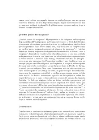 ya que en mi opini´on nunca podr´a lograrse un cerebro humano a no ser que sea
concebido de forma natural. S´ı podremos llegar a lograr clones exactos de una
persona por medio de la clonaci´on de c´elulas madre, pero ese ser´ıa un tema a
discutir en otra oportunidad.
¿Pueden pensar las m´aquinas?
¿Pueden pensar las m´aquinas? Al preguntarse si las m´aquinas ser´ıan capaces
de pensar Russel Stuart propone un t´ermino interesante: aI d´ebil. Este t´ermino
propone dos aﬁrmaciones que complicar´an un poco el trabajo de los cient´ıﬁcos
para los pr´oximos a˜nos. Russel aﬁrma que, “hay cosas que las computadoras
no pueden hacer, independientemente de c´omo se les programe”, y “ciertas
formas de dise˜nar programas inteligentes est´an condenadas al fracaso tarde o
temprano”. Teniendo en consideraci´on estas aﬁrmaciones, la idea m´as acertada
ser´ıa pensar que nunca se va a lograr que las m´aquinas tengan un pensamiento
al menos similar al humano. Alan Turing, reconocido cient´ıﬁco del ´area pro-
pone en su m´as famoso escrito Computing Machinery and Intelligence que no
hay que preguntarse si las m´aquinas pueden pensar, si no que si ser´ıan capaces
de pasar una prueba conductual. Lo que luego se llam´o la Prueba de Turing,
propon´ıa que una m´aquina fuera capaz de conversar ante un interrogatorio por
cinco minutos para el a˜no 2000; y de hecho, en parte se logr´o. Se concluye en-
tonces, que las m´aquinas en realidad s´ı puedan pensar, aunque nunca podr´an
tener sentido del humor, enamorarse, aprender de la experiencia, saber dis-
tinguir lo bueno de lo malo y otras actitudes propias del humano Inteligencia
Artiﬁcial: Un Enfoque Moderno dedica su ´ultimo cap´ıtulo a preguntarse qu´e
suceder´ıa si se concibieran m´aquinas capaces de pensar. Nos damos cuenta que
preguntas tales como “¿Deber´ıan tener las m´aquinas sus propios derechos?” o
“¿C´omo interaccionar´ıan las m´aquinas inteligentes con los seres humanos?” o
“¿Qu´e suceder´ıa si las m´aquinas inteligentes deciden trabajar en contra de los
intereses de los seres humanos?” salen a ﬂote y deben ser tenidas en cuenta.
Entonces es cuando nos preguntamos si es conveniente seguir con este proyec-
to, arriesgarse y seguir hacia un camino desconocido y creer que lo que puede
llegar a suceder no ser´a negativo.
Conclusiones
Conclusiones Al comienzo de este ensayo poco sab´ıa acerca de esta apasionante
ciencia que es la inteligencia artiﬁcial conjuntamente con la ciencia cognitiva.
Cre´ıa que se trataba solamente de poder lograr robots casi humanos por medio
de clonaci´on de c´elulas e imitaci´on del funcionamiento del cerebro humano. En
3
 