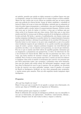 mi opini´on, pensaba que quiz´as en alg´un momento se pudiese lograr esto que
yo imaginaba, aunque no estaba segura de en cu´anto tiempo se har´ıa realidad.
Ahora me doy cuenta que en mi cabeza no rondaba m´as que un nuevo gui´on
para una pel´ıcula de ciencia ﬁcci´on. Luego de haber analizado y estudiado al
menos lo b´asico de lo que se trata esta disciplina, entiendo que no solamente se
trata de poder lograr pensamiento y sentimiento, sino que la inteligencia artiﬁ-
cial tambi´en aplica a poder imitar el comportamiento humano. Existen teor´ıas
que creen que se trata de imitar el cerebro y otras que se inclinan m´as por
c´omo act´ua el ser humano m´as que c´omo razona. Est´a claro que es una tarea
mucho m´as f´acil si creemos que la ´ultima acepci´on de la inteligencia artiﬁcial es
la m´as acertada. De hecho, y gracias a la globalizaci´on, nos damos cuenta que
muchas m´aquinas inteligentes ya pueden imitar los comportamientos humanos
para as´ı poder facilitar y alivianar los problemas de la sociedad. El tema que se
buscaba tratar en este ensayo es un poco m´as complicado ya que al no poder
estar totalmente seguros de que realmente se va a poder concebir una m´aquina
capaz de sentir y pensar, tampoco podemos imaginar con total libertad qu´e
suceder´ıa con ellas y con su relaci´on con la personas, en caso de que existiesen.
Por eso es que es mucho m´as f´acil valerse de aquellos grandes visionarios que
ya imaginaron y propusieron sus perspectivas, es decir, los directores de cine
y los escritores de ciencia ﬁcci´on. Ellos nos dan un panorama tan claro y tan
vivaz, que hasta muchos de nosotros creemos, por momentos, que esa es la
realidad. Pero el tema se torna mucho m´as ´etico y moral a la hora de realmen-
te imaginar c´omo ser´ıa el mundo si tuvi´eramos que convivir con personas que
por fuera parecer´ıan reales, que actuar´ıan y pensar´ıan como seres humanos,
pero que por dentro s´olo ser´ıan robots. Es interesante imaginar, aunque cada
uno tiene la libertad de creer lo que le parezca. En mi opini´on, me divertir´ıa
la idea de convivir con estos androides, aunque, como le pasaba a la mam´a
de David en Inteligencia Artiﬁcial, no creo estar preparada para aceptarlos,
y mucho menos para amarlos. Para mi s´olo seguir´ıan siendo m´aquinas s´uper
inteligentes.
Preguntas
¿Por qu´e has elegido ese tema?
Eleg´ı el tema por que es mucho de mi agrado y porque esta relacionada a la
carrera que elegi en UNADM, que es Ingeniera en Telem´atica.
¿De d´onde partiste para empezar a escribir?
Desde la deﬁnici´on del concepto de inteligencia artiﬁcial, una vez entendida vi
con que se relacionaba, sus aplicaciones , beneﬁcios, consecuencias, dilemas ,
debates. Despues trate de unir todas la ideas y empeze a redactar.
4
 