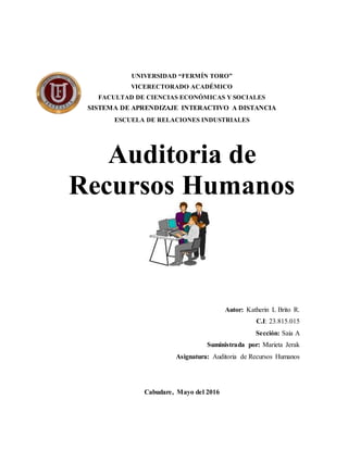 UNIVERSIDAD “FERMÍN TORO”
VICERECTORADO ACADÉMICO
FACULTAD DE CIENCIAS ECONÓMICAS Y SOCIALES
SISTEMA DE APRENDIZAJE INTERACTIVO A DISTANCIA
ESCUELA DE RELACIONES INDUSTRIALES
Auditoria de
Recursos Humanos
Autor: Katherin L Brito R.
C.I: 23.815.015
Sección: Saia A
Suministrada por: Marieta Jerak
Asignatura: Auditoria de Recursos Humanos
Cabudare, Mayo del 2016
 