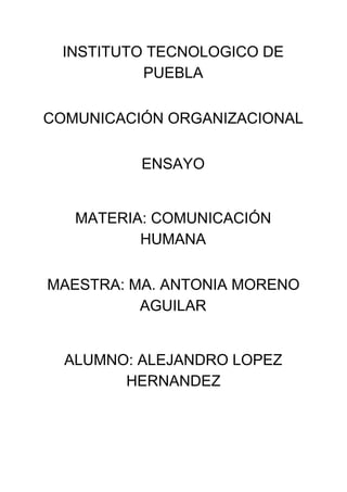 INSTITUTO TECNOLOGICO DE 
PUEBLA  
 
COMUNICACIÓN ORGANIZACIONAL 
 
ENSAYO 
 
 
MATERIA: COMUNICACIÓN 
HUMANA  
 
MAESTRA: MA. ANTONIA MORENO 
AGUILAR 
 
 
ALUMNO: ALEJANDRO LOPEZ 
HERNANDEZ  
 
 
 
 
 