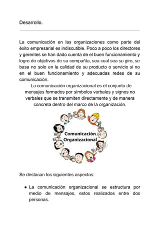  
 
Desarrollo.
 
 
La comunicación en las organizaciones como parte del               
éxito empresarial es indiscutible. Poco a poco los directores                 
y gerentes se han dado cuenta de el buen funcionamiento y                     
logro de objetivos de su compañía, sea cual sea su giro, se                       
basa no solo en la calidad de su producto o servicio si no                         
en el buen funcionamiento y adecuadas redes de su                 
comunicación. 
  La comunicación organizacional es el conjunto de 
mensajes formados por símbolos verbales y signos no 
verbales que se transmiten directamente y de manera 
concreta dentro del marco de la organización.
 
 
Se destacan los siguientes aspectos: 
 
● La comunicación organizacional se estructura por           
medio de mensajes, estos realizados entre dos             
personas. 
 
