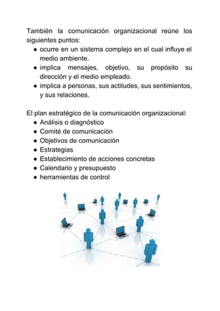  
 
También la comunicación organizacional reúne los           
siguientes puntos: 
● ocurre en un sistema complejo en el cual influye el                   
medio ambiente. 
● implica mensajes, objetivo, su propósito su           
dirección y el medio empleado. 
● implica a personas, sus actitudes, sus sentimientos,             
y sus relaciones. 
 
El plan estratégico de la comunicación organizacional: 
● Análisis o diagnóstico 
● Comité de comunicación  
● Objetivos de comunicación 
● Estrategias 
● Establecimiento de acciones concretas 
● Calendario y presupuesto 
● herramientas de control 
 
 
 
 