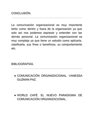  
 
CONCLUSIÓN.
 
 
La comunicación organizacional es muy importante           
tanto como dentro y fuera de la organización ya que                   
solo así nos podemos expresar y entender con las                 
demás personal. La comunicación organizacional es           
muy compleja ya que tiene un estudio como aplicarla,                 
clasificarla, sus fines o beneficios, su comportamiento             
etc. 
 
 
 
BIBLIOGRAFÍAS.
 
 
● COMUNICACIÓN ORGANIZACIONAL. VANESSA     
GUZMAN PAZ. 
 
 
  
● WORLD CAFÉ. EL NUEVO PARADIGMA DE           
COMUNICACIÓN ORGANIZACIONAL. 
 
 
 
 
 