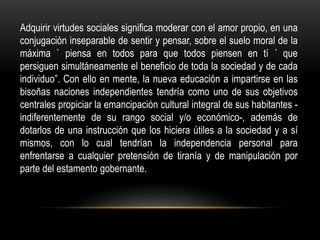 Adquirir virtudes sociales significa moderar con el amor propio, en una
conjugación inseparable de sentir y pensar, sobre el suelo moral de la
máxima ` piensa en todos para que todos piensen en tí ´ que
persiguen simultáneamente el beneficio de toda la sociedad y de cada
individuo”. Con ello en mente, la nueva educación a impartirse en las
bisoñas naciones independientes tendría como uno de sus objetivos
centrales propiciar la emancipación cultural integral de sus habitantes -
indiferentemente de su rango social y/o económico-, además de
dotarlos de una instrucción que los hiciera útiles a la sociedad y a sí
mismos, con lo cual tendrían la independencia personal para
enfrentarse a cualquier pretensión de tiranía y de manipulación por
parte del estamento gobernante.
 