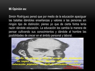 Mi Opinión es:
Simón Rodríguez pensó que por medio de la educación apaciguar
las batallas dándoles enseñanzas y valores a las personas sin
ningún tipo de distinción; pienso yo que de cierta forma tenia
razón dándole educación. La educación les cambia la manera de
pensar cultivando sus conocimientos y dándole al hombre las
posibilidades de crecer en el ámbito personal y laboral.
 