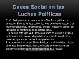 Simón Rodríguez fue un conocedor de la filosofía, la política y la
educación. En esos tiempos solo el rico tenia derecho de acceder a las
mejores instituciones, conocimientos, técnicas, maestros y demás; con
la finalidad de mantenerse en su estatus social.
Fue durante este siglo VXIII, donde en Europa se justifico la invasión
de territorios americanos incluyendo la imposición de su culturas y
creencias, que aun es nuestra época predominan.
Este proceso fue vivido por Simón Rodríguez, analítico de las prácticas
que desde Europa se realizaban y reconociendo que sus avances
científicos eran producto de su conocimiento de la realidad.
 