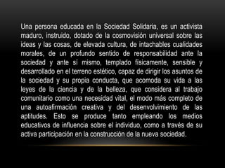 Una persona educada en la Sociedad Solidaria, es un activista
maduro, instruido, dotado de la cosmovisión universal sobre las
ideas y las cosas, de elevada cultura, de intachables cualidades
morales, de un profundo sentido de responsabilidad ante la
sociedad y ante sí mismo, templado físicamente, sensible y
desarrollado en el terreno estético, capaz de dirigir los asuntos de
la sociedad y su propia conducta, que acomoda su vida a las
leyes de la ciencia y de la belleza, que considera al trabajo
comunitario como una necesidad vital, el modo más completo de
una autoafirmación creativa y del desenvolvimiento de las
aptitudes. Esto se produce tanto empleando los medios
educativos de influencia sobre el individuo, como a través de su
activa participación en la construcción de la nueva sociedad.
 
