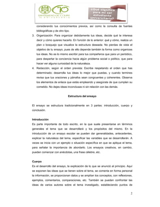 2
considerando tus conocimientos previos, así como la consulta de fuentes
bibliográficas y de otro tipo.
3. Organización: Para organizar debidamente tus ideas, decide qué te interesa
decir y cómo quieres hacerlo. En función de lo anterior: qué y cómo, realiza un
plan o bosquejo que visualice la estructura deseada. No pierdas de vista el
objetivo de tu ensayo, pues de ello depende también la forma como organices
tus ideas. No es lo mismo escribir para tus compañeros que para un periódico,
para despertar la conciencia hacia algún problema social o político, que para
hacer ver alguna curiosidad de la naturaleza.
4. Redacción, según el orden prevista: Escribe respetando el orden que has
determinado; desarrolla tus ideas lo mejor que puedas, y cuando termines
revisa que tus oraciones y párrafos sean congruentes y coherentes. Observa
los elementos de enlace que estás empleando y asegúrate de que cumplan su
cometido. No dejes ideas inconclusas ni sin relación con las demás.
Estructura del ensayo
El ensayo se estructura tradicionalmente en 3 partes: introducción, cuerpo y
conclusión.
Introducción
Es parte importante de todo escrito, en la que suele presentarse en términos
generales el tema que se desarrollará y los propósitos del mismo. En la
introducción de un ensayo escolar se pueden dar generalidades, antecedentes,
explicar la naturaleza del tema, especificar las variables que se desarrollarán. A
veces se inicia con un ejemplo o situación específica en que se aplique el tema,
para señalar la importancia de abordarlo. Los ensayos creativos, en cambio,
pueden comenzar con anécdotas, una frase célebre, etc.
Cuerpo
Es el desarrollo del ensayo, la explicación de lo que se anunció al principio. Aquí
se exponen las ideas que se tienen sobre el tema, se comenta en forma personal
la información, se proporcionan datos y se amplían los conceptos, con reflexiones,
ejemplos, comentarios, comparaciones, etc. También se pueden confrontar las
ideas de varios autores sobre el tema investigado, estableciendo puntos de
 