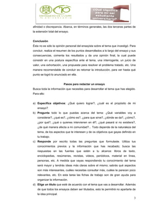 3
afinidad o discrepancia. Abarca, en términos generales, las dos terceras partes de
la extensión total del ensayo.
Conclusión
Ésta no es sólo la opinión personal del ensayista sobre el tema que investigó. Para
concluir, realiza el resumen de los puntos desarrollados a lo largo del ensayo y sus
consecuencias, comenta los resultados y da una opinión final, la cual puede
consistir en una postura específica ante el tema, una interrogante, un juicio de
valor, una exhortación, una propuesta para resolver el problema tratado, etc. Una
manera recomendable de concluir es retomar la introducción, para ver hasta qué
punto se logró lo anunciado en ella.
Pasos para redactar un ensayo
Busca toda la información que necesites para desarrollar el tema que has elegido.
Para ello:
a) Especifica objetivos: ¿Qué quiero lograr?, ¿cuál es el propósito de mi
ensayo?
b) Pregunta todo lo que puedas acerca del tema: ¿Qué variables voy a
considerar?, ¿qué es?, ¿cómo es?, ¿para que sirve?, ¿dónde se da?, ¿cómo?,
¿por qué?, ¿qué o quienes intervienen en él?, ¿qué pasará si no existiera?,
¿de qué manera afecta a mi comunidad?... Todo depende de la naturaleza del
tema, de los aspectos que te interesen y de os objetivos que gayas definido en
tu trabajo.
c) Responde por escrito todas las preguntas que formulaste. Utiliza tus
conocimientos previos y la información que has recabado; busca las
respuestas en las fuentes que estén a tu alcance: libros de texto,
enciclopedias, resúmenes, revistas, videos, periódicos, material en línea,
personas, etc. A medida que vayas respondiendo tu conocimiento del tema
será mayor y tendrás ideas más claras sobre el mismo; sabrás qué aspectos
son más interesantes, cuáles necesitas consultar más, cuáles te parecen poco
relevantes, etc. En esta tarea las fichas de trabajo son de gran ayuda para
organizar la información.
d) Elige un título que esté de acuerdo con el tema que vas a desarrollar. Además
de que todos los ensayos deben ser titulados, esto te permitirá no apartarte de
la idea principal.
 