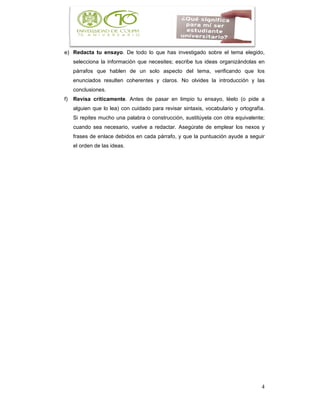 4
e) Redacta tu ensayo. De todo lo que has investigado sobre el tema elegido,
selecciona la información que necesites; escribe tus ideas organizándolas en
párrafos que hablen de un solo aspecto del tema, verificando que los
enunciados resulten coherentes y claros. No olvides la introducción y las
conclusiones.
f) Revisa críticamente. Antes de pasar en limpio tu ensayo, léelo (o pide a
alguien que lo lea) con cuidado para revisar sintaxis, vocabulario y ortografía.
Si repites mucho una palabra o construcción, sustitúyela con otra equivalente;
cuando sea necesario, vuelve a redactar. Asegúrate de emplear los nexos y
frases de enlace debidos en cada párrafo, y que la puntuación ayude a seguir
el orden de las ideas.
 