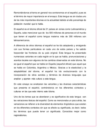 Remontándonos el tema en general nos centraremos en el español, pues es
el término de mayor importancia en el ensayo. Esta lengua es sin dudas uno
de los más importantes idiomas en la actualidad debido al alto porcentaje de
población mundial que lo habla.
El español es el idioma oficial de 21 países en zonas como Latinoamérica y
España, cabe mencionar que de los 500 millones de personas en el mundo
que tienen el español como lengua materna más de 300 millones son
latinoamericanos.
A diferencia de otros idiomas el español se ha ido adaptando y arraigando
con sus formas particulares en cada uno de estos países y ha sabido
trascender las fronteras de su país original. Esta lengua ha presentado
numerosas variantes en cada región en la que se habla, pronunciaciones y
acentos locales son algunos de los cambios observados en este idioma. No
es igual el español que se habla en España (español oficial) que aquel que
se habla en Colombia, Argentina o México. Gracias a la elasticidad y la
adaptabilidad del idioma, el español ha ido evolucionando con la
incorporación de otros sonidos y términos de diversos lenguajes que
amplían y aportan más cultura a esta lengua.
En este ensayo se analizaran las variantes y las diversas características
que presenta el español, centrándonos en los diferentes contextos y
culturas en las que esta interno este idioma.
Uno de los temas que se abordaran y es significativo de esta lengua son
las variaciones léxicas del español. Como se mencionaba un poco atrás, las
variaciones se refieren a la diversidad de elementos lingüísticos que existen
en los diferentes contextos sin que se afecte su significado, es decir, todos
los términos que puede tener un significado. Conocidos mejor como
regionalismos.
 
