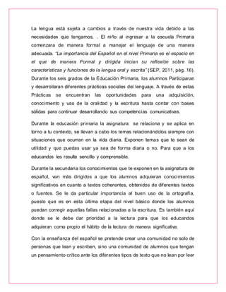 La lengua está sujeta a cambios a través de nuestra vida debido a las
necesidades que tengamos. . El niño al ingresar a la escuela Primaria
comenzara de manera formal a manejar el lenguaje de una manera
adecuada. “La importancia del Español en el nivel Primaria es el espacio en
el que de manera Formal y dirigida inician su reflexión sobre las
características y funciones de la lengua oral y escrita” (SEP, 2011, pág. 16).
Durante los seis grados de la Educación Primaria, los alumnos Participaran
y desarrollaran diferentes prácticas sociales del lenguaje. A través de estas
Prácticas se encuentran las oportunidades para una adquisición,
conocimiento y uso de la oralidad y la escritura hasta contar con bases
sólidas para continuar desarrollando sus competencias comunicativas.
Durante la educación primaria la asignatura se relaciona y se aplica en
torno a tu contexto, se llevan a cabo los temas relacionándolos siempre con
situaciones que ocurran en la vida diaria. Exponen temas que te sean de
utilidad y que puedas usar ya sea de forma diaria o no. Para que a los
educandos les resulte sencillo y comprensible.
Durante la secundaria los conocimientos que te exponen en la asignatura de
español, van más dirigidos a que los alumnos adquieran conocimientos
significativos en cuanto a textos coherentes, obtenidos de diferentes textos
o fuentes. Se le da particular importancia al buen uso de la ortografía,
puesto que es en esta última etapa del nivel básico donde los alumnos
puedan corregir aquellas fallas relacionadas a la escritura. Es también aquí
donde se le debe dar prioridad a la lectura para que los educandos
adquieran como propio el hábito de la lectura de manera significativa.
Con la enseñanza del español se pretende crear una comunidad no solo de
personas que lean y escriben, sino una comunidad de alumnos que tengan
un pensamiento crítico ante los diferentes tipos de texto que no lean por leer
 