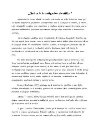 ¿Qué es la investigación científica?
A continuación en este informe se estarán presentando una series de informaciones que
son de vital importancia en el mundo contemporáneo para la investigación científica, el mismo
está estructurado con ideas para ayudar tanto al estudiante como al maestro al momento que se
presenten problemáticas que deben ser sometidas a indagaciones acorde con el planteamiento
sometido.
La investigación científica es un procedimiento de reflexión, de control y de crítica que
funciona a partir de un sistema, y que se propone aportar nuevos hechos, datos, relaciones o leyes
en cualquier ámbito del conocimiento científico, Además, la investigación posee una serie de
características que ayudan al investigador a regirse de manera eficaz en la misma, la
investigación es tan compacta que posee formas, elementos, procesos, diferentes tipos, entre
otros.
Por tanto, investigación es fundamental para el estudiante y para el profesional, esta
forma parte del camino profesional antes, durante y después de lograr la profesión; ella nos
acompaña desde el principio de los estudios y la vida misma es decir para todo tipo de
investigación hay un proceso y unos objetivos precisos que nos ayuda a mejorar el estudio porque
nos permite establecer contacto con la realidad a fin de que la conozcamos mejor, la finalidad de
esta radica en formular nuevas teorías o modificar las existentes, en incrementar los
conocimientos; es el modo de llegar a elaborar teorías.
En ese orden,(bunge, 2007), establece que la investigación científica es unos de los
métodos más utilizados en la actualidad para concluir de manera eficaz con interrogantes que se
presentan en cualquier problemática.
Además, (Tamayo, 2004), dice que el hombre atreves de la investigación científica
obtiene conocimientos acerca de la realidad de manera que busca un significado a los problemas
que se presentan en dicha realidad.
Al igual, (Sánchez, 2011), también estable que la investigación científica permite hacer
mención al conjunto de actividades de índole intelectual y experimental, con la intención de
incrementar los conocimientos para así conocer sobre un determinado asunto o problema.
 