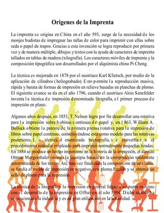 Origenes de la Imprenta
La imprenta se origina en China en el año 593, surge de la necesidad de los
monjes budistas de impregnar las tallas de color para imprimir con ellas sobre
seda o papel de trapos. Gracias a esta invención se logra reproducir por primera
vez y de manera múltiple, dibujos ytextos con la ayuda de caracteres de imprenta
tallados en tablas de madera (xilografía). Los caracteres móviles de imprenta y la
composición tipográfica son desarrollados por el alquimista chino Pi Cheng.
La técnica es mejorada en 1878 por el austriaco Karl Klietsch, por medio de la
aplicación de cilindros ( heliograbado). E sto p ermite l a reproducción masiva,
rápida y barata de formas de impresión en relieve basadas en planchas de plomo.
El siguiente avance se da en el año 1796, cuando el austríaco Alois Senefelder
inventa l a técnica d e impresión d enominada litografía, e l primer proceso d e
impresión en plano.
Algunos años después, en 1851, T. Nelson logra por fin desarrollar una rotativa
para l a impresión sobre b obinas c ontinuas d e papel y, en 1 863, William A.
Bullock obtiene la patente de la primera prensa rotativa para la impresión de
libros sobre papel continuo, constituyéndose está como modelo para las rotativas
posteriores. L a técnica, d enominada hectografía, s e convertía e n el
procedimiento estándar empleado para imprimir normalmente pequeñas tiradas.
En 1884 se produce un hecho importante en la historia de la impresión, el alemán
Ottmar Mergenthaler inventa la linotipia basada en la composición totalmente
automatizada de los textos. Así, una vez finalizada la composición de una línea,
se fundía el molde de impresión en negativo, con plomo líquido y se obtenía un
sello de plomo para la impresión.
La técnica de la litografía y la impresión en general llegan a su punto máximo
con el desarrollo de la impresión en Offset en el año 1904. Dicha técnica ha
revolucionado la industria y es de gran utilización en la actualidad.
 