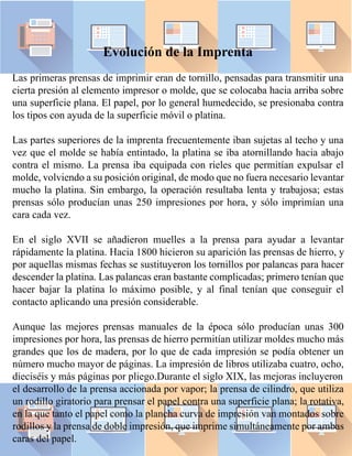 Evolución de la Imprenta
Las primeras prensas de imprimir eran de tornillo, pensadas para transmitir una
cierta presión al elemento impresor o molde, que se colocaba hacia arriba sobre
una superficie plana. El papel, por lo general humedecido, se presionaba contra
los tipos con ayuda de la superficie móvil o platina.
Las partes superiores de la imprenta frecuentemente iban sujetas al techo y una
vez que el molde se había entintado, la platina se iba atornillando hacia abajo
contra el mismo. La prensa iba equipada con rieles que permitían expulsar el
molde, volviendo a su posición original, de modo que no fuera necesario levantar
mucho la platina. Sin embargo, la operación resultaba lenta y trabajosa; estas
prensas sólo producían unas 250 impresiones por hora, y sólo imprimían una
cara cada vez.
En el siglo XVII se añadieron muelles a la prensa para ayudar a levantar
rápidamente la platina. Hacia 1800 hicieron su aparición las prensas de hierro, y
por aquellas mismas fechas se sustituyeron los tornillos por palancas para hacer
descender la platina. Las palancas eran bastante complicadas; primero tenían que
hacer bajar la platina lo máximo posible, y al final tenían que conseguir el
contacto aplicando una presión considerable.
Aunque las mejores prensas manuales de la época sólo producían unas 300
impresiones por hora, las prensas de hierro permitían utilizar moldes mucho más
grandes que los de madera, por lo que de cada impresión se podía obtener un
número mucho mayor de páginas. La impresión de libros utilizaba cuatro, ocho,
dieciséis y más páginas por pliego.Durante el siglo XIX, las mejoras incluyeron
el desarrollo de la prensa accionada por vapor; la prensa de cilindro, que utiliza
un rodillo giratorio para prensar el papel contra una superficie plana; la rotativa,
en la que tanto el papel como la plancha curva de impresión van montados sobre
rodillos y la prensa de doble impresión, que imprime simultáneamente por ambas
caras del papel.
 