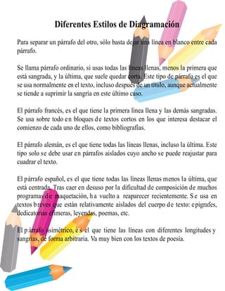 Diferentes Estilos de Diagramación
Para separar un párrafo del otro, sólo basta dejar una línea en blanco entre cada
párrafo.
Se llama párrafo ordinario, si usas todas las líneas llenas, menos la primera que
está sangrada, y la última, que suele quedar corta. Este tipo de párrafo es el que
se usa normalmente en el texto, incluso después de un título, aunque actualmente
se tiende a suprimir la sangría en este último caso.
El párrafo francés, es el que tiene la primera línea llena y las demás sangradas.
Se usa sobre todo en bloques de textos cortos en los que interesa destacar el
comienzo de cada uno de ellos, como bibliografías.
El párrafo alemán, es el que tiene todas las líneas llenas, incluso la última. Este
tipo solo se debe usar en párrafos aislados cuyo ancho se puede reajustar para
cuadrar el texto.
El párrafo español, es el que tiene todas las líneas llenas menos la última, que
está centrada. Tras caer en desuso por la dificultad de composición de muchos
programas d e maquetación, h a vuelto a reaparecer recientemente. S e usa en
textos breves que están relativamente aislados del cuerpo de texto: epígrafes,
dedicatorias efímeras, leyendas, poemas, etc.
El p árrafo asimétrico, e s el que tiene las líneas con diferentes longitudes y
sangrías, de forma arbitraria. Va muy bien con los textos de poesía.
 