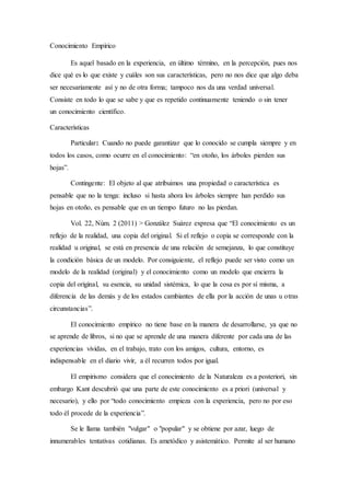 Conocimiento Empírico
Es aquel basado en la experiencia, en último término, en la percepción, pues nos
dice qué es lo que existe y cuáles son sus características, pero no nos dice que algo deba
ser necesariamente así y no de otra forma; tampoco nos da una verdad universal.
Consiste en todo lo que se sabe y que es repetido continuamente teniendo o sin tener
un conocimiento científico.
Características
Particular: Cuando no puede garantizar que lo conocido se cumpla siempre y en
todos los casos, como ocurre en el conocimiento: “en otoño, los árboles pierden sus
hojas”.
Contingente: El objeto al que atribuimos una propiedad o característica es
pensable que no la tenga: incluso si hasta ahora los árboles siempre han perdido sus
hojas en otoño, es pensable que en un tiempo futuro no las pierdan.
Vol. 22, Núm. 2 (2011) > González Suárez expresa que “El conocimiento es un
reflejo de la realidad, una copia del original. Si el reflejo o copia se corresponde con la
realidad u original, se está en presencia de una relación de semejanza, lo que constituye
la condición básica de un modelo. Por consiguiente, el reflejo puede ser visto como un
modelo de la realidad (original) y el conocimiento como un modelo que encierra la
copia del original, su esencia, su unidad sistémica, lo que la cosa es por sí misma, a
diferencia de las demás y de los estados cambiantes de ella por la acción de unas u otras
circunstancias”.
El conocimiento empírico no tiene base en la manera de desarrollarse, ya que no
se aprende de libros, si no que se aprende de una manera diferente por cada una de las
experiencias vividas, en el trabajo, trato con los amigos, cultura, entorno, es
indispensable en el diario vivir, a él recurren todos por igual.
El empirismo considera que el conocimiento de la Naturaleza es a posteriori, sin
embargo Kant descubrió que una parte de este conocimiento es a priori (universal y
necesario), y ello por “todo conocimiento empieza con la experiencia, pero no por eso
todo él procede de la experiencia”.
Se le llama también "vulgar" o "popular" y se obtiene por azar, luego de
innumerables tentativas cotidianas. Es ametódico y asistemático. Permite al ser humano
 
