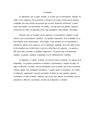 Conclusión
Lo importante que se quiere resaltar, es el éxito que el conocimiento empírico ha
tenido en las empresas. Si nos ponemos a observar, nos damos cuenta que las grandes
compañías han sido creadas por persona que no tiene formación profesional y quizás
nunca han asistido a la universidad. En cambio, son muy pocas las grandes empresas
creadas por los miles de egresados de las más prestigiosas universidades del mundo.
Pareciera que, en el mundo de las empresas, el conocimiento empírico es más
efectivo que el conocimiento científico. Los grandes empresarios de la actualidad no se
han formado en las universidades. Han surgido como producto de su conocimiento y
experiencia directa en los negocios. Es la experiencia adquirida de la vida diaria la que
les ha ensañado que se debe hacer y que no se debe hacer los negocios, y es gracias a
ella que se han convertido en grandes empresarios. Tal parece que el conocimiento
empírico se quisiera o pudiera contraponer con la Administración científica
El empirismo es quizás, la fuente y la base de toda la economía y la riqueza de la
humanidad. Los grandes pensadores económicos (Economistas), después de siglos de
siglos de filosofar y teorizar sobre los problemas de la economía aún no han encontrado
solución alguna a los problemas económicos, y quizás nunca la encuentren. En cambio,
el empirismo empresarial sí que ha encontrado la forma de crear grandes emporios
económicos en todo el mundo, emporios que son los que mueven la económica que los
pensadores y filósofos aun insisten en tratar de comprender y entender.
 