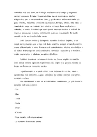 conducirse en la vida diaria, en el trabajo, en el trato con los amigos y en general
manejar los asuntos de rutina. Una característica de este conocimiento es el ser
indispensable para el comportamiento diario, y por lo mismo a él recurren todos por
igual: cineastas, burócratas, voceadores de productos, biólogos, artistas, entre otros. El
conocimiento vulgar no es teórico sino práctico; no intenta lograr explicaciones
racionales; le interesa la utilidad que pueda prestar antes que descifrar la realidad. Es
propio de las personas comunes, sin formación, pero con conocimiento del mundo
material exterior en el cual se halla inserto.
En las ciencias sociales y descriptivas, se utiliza el método empírico, es un
modelo de investigación que se basa en la lógica empírica, es decir, el método empírico
permite al investigador a través de una serie de procedimientos prácticos con el objeto y
los medios de investigación como: el inductivo, hipotético - deductivo y el deductivo,
revelar características y relaciones esenciales del objeto.
En el área de química, se conoce el término de fórmula empírica o conocida
como fórmula mínima representa la proporción más simple en la que está presente los
átomos que forman un compuesto químico.
La palabra empírico se puede utilizar como sinónimo de: efectivo, rutinario,
experimental, real, entre otros. Algunos antónimos del término empírico son: teórico,
hipotético, etcétera.
Este conocimiento se trata de un conocimiento demostrativo, ya que si base se
encuentra en lo que podemos:
-Ver
-Oler
-Tocar
-Medir
-Pesar
-Calcular
Como ejemplo podemos mencionar:
-Al momento de tocar una textura
 