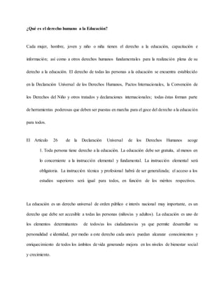 ¿Qué es el derecho humano a la Educación?
Cada mujer, hombre, joven y niño o niña tienen el derecho a la educación, capacitación e
información; así como a otros derechos humanos fundamentales para la realización plena de su
derecho a la educación. El derecho de todas las personas a la educación se encuentra establecido
en la Declaración Universal de los Derechos Humanos, Pactos Internacionales, la Convención de
los Derechos del Niño y otros tratados y declaraciones internacionales; todas éstas forman parte
de herramientas poderosas que deben ser puestas en marcha para el goce del derecho a la educación
para todos.
El Artículo 26 de la Declaración Universal de los Derechos Humanos acoge
1. Toda persona tiene derecho a la educación. La educación debe ser gratuita, al menos en
lo concerniente a la instrucción elemental y fundamental. La instrucción elemental será
obligatoria. La instrucción técnica y profesional habrá de ser generalizada; el acceso a los
estudios superiores será igual para todos, en función de los méritos respectivos.
La educación es un derecho universal de orden público e interés nacional muy importante, es un
derecho que debe ser accesible a todas las personas (niños/as y adultos). La educación es uno de
los elementos determinantes de todos/as los ciudadanos/as ya que permite desarrollar su
personalidad e identidad, por medio a este derecho cada uno/a puedan alcanzar conocimientos y
enriquecimiento de todos los ámbitos de vida generando mejora en los niveles de bienestar social
y crecimiento.
 