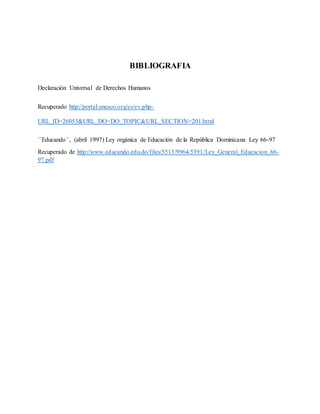 BIBLIOGRAFIA
Declaración Universal de Derechos Humanos
Recuperado http://portal.unesco.org/es/ev.php-
URL_ID=26053&URL_DO=DO_TOPIC&URL_SECTION=201.html
´´Educando´´, (abril 1997) Ley orgánica de Educación de la República Dominicana Ley 66-97
Recuperado de http://www.educando.edu.do/files/5513/9964/5391/Ley_General_Educacion_66-
97.pdf
 