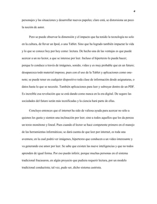 4
personajes y las situaciones y desarrollar nuevos papeles; claro está, se distorsiona un poco
la noción de autor.
Pero se puede observar la dimensión y el impacto que ha tenido la tecnología no solo
en la cultura, de llevar un Ipod, o una Tablet. Sino que ha logrado también impactar la vida
y lo que se conoce hoy por hoy como: lectura. De hecho una de las ventajas es que puede
acercar a un no lector, a que se interese por leer. Incluso el hipertexto lo puede hacer;
porque lo conduce a través de imágenes, sonido, video y es muy probable que en un futuro;
desaparezca todo material impreso, pues con el uso de la Tablet y aplicaciones como one-
note; se puede tener en cualquier dispositivo toda clase de información desde asignaturas, o
datos hasta lo que se necesite. También aplicaciones para leer y subrayar dentro de un PDF.
Es increíble esa revolución que se está dando como nunca en la era digital. De seguro las
sociedades del futuro serán más tecnificadas y la ciencia hará parte de ellas.
Concluyo entonces que el internet ha sido de valiosa ayuda para acercar no sólo a
quienes les gusta y sienten una inclinación por leer; sino a todos aquellos que les da pereza
un texto monótono y lineal. Pues cuando el lector se hace competente primero en el manejo
de las herramientas informáticas; se dará cuenta de que leer por internet, es toda una
aventura; en la cual podrá ver imágenes, hipertexto que conducen a un video interesante y
va generando ese amor por leer. Se sabe que existen las nueve inteligencias y que no todos
aprenden de igual forma. Por eso puedo inferir, porque muchas personas en el sistema
tradicional fracasaron, en algún proyecto que pudiera requerir lectura, por un modelo
tradicional conductista; tal vez, pudo ser, dicho sistema castrista.
 