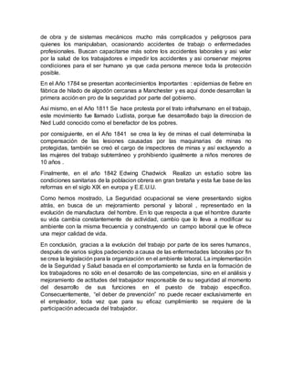 de obra y de sistemas mecánicos mucho más complicados y peligrosos para
quienes los manipulaban, ocasionando accidentes de trabajo o enfermedades
profesionales. Buscan capacitarse más sobre los accidentes laborales y asi velar
por la salud de los trabajadores e impedir los accidentes y asi conservar mejores
condiciones para el ser humano ya que cada persona merece toda la protección
posible.
En el Año 1784 se presentan acontecimientos Importantes : epidemias de fiebre en
fábrica de hilado de algodón cercanas a Manchester y es aquí donde desarrollan la
primera acción en pro de la seguridad por parte del gobierno.
Así mismo, en el Año 1811 Se hace protesta por el trato infrahumano en el trabajo,
este movimiento fue llamado Ludista, porque fue desarrollado bajo la direccion de
Ned Ludd conocido como el benefactor de los pobres.
por consiguiente, en el Año 1841 se crea la ley de minas el cual determinaba la
compensación de las lesiones causadas por las maquinarias de minas no
protegidas, también se creó el cargo de inspectores de minas y así excluyendo a
las mujeres del trabajo subterráneo y prohibiendo igualmente a niños menores de
10 años .
Finalmente, en el año 1842 Edwing Chadwick Realizo un estudio sobre las
condiciones sanitarias de la poblacion obrera en gran bretaña y esta fue base de las
reformas en el siglo XIX en europa y E.E.U.U.
Como hemos mostrado, La Seguridad ocupacional se viene presentando siglos
atrás, en busca de un mejoramiento personal y laboral , representado en la
evolución de manufactura del hombre. En lo que respecta a que el hombre durante
su vida cambia constantemente de actividad, cambio que lo lleva a modificar su
ambiente con la misma frecuencia y construyendo un campo laboral que le ofrece
una mejor calidad de vida.
En conclusión, gracias a la evolución del trabajo por parte de los seres humanos,
después de varios siglos padeciendo a causa de las enfermedades laborales por fin
se crea la legislación para la organización en el ambiente laboral. La implementación
de la Seguridad y Salud basada en el comportamiento se funda en la formación de
los trabajadores no sólo en el desarrollo de las competencias, sino en el análisis y
mejoramiento de actitudes del trabajador responsable de su seguridad al momento
del desarrollo de sus funciones en el puesto de trabajo específico.
Consecuentemente, “el deber de prevención” no puede recaer exclusivamente en
el empleador, toda vez que para su eficaz cumplimiento se requiere de la
participación adecuada del trabajador.
 