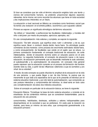 Si bien se considera que tan sólo el término educación engloba todo una teoría y
ciencia del conocimiento humano, se pretende proporcionar algunos aspectos
relevantes de la misma; así como recordar los alcances que tiene en toda sociedad
y las implicaciones inherentes en un futuro.
La educación a nivel nacional en México se considera como fenómeno social que
ha tenido una evolución en el ámbito político, económico y por supuesto cultural.
Primero se expone un significado etimológico del término educación:
Se refiere a:” desarrollar o perfeccionar las facultades intelectuales y morales del
niño o del joven por medio de preceptos, ejercicios, ejemplos, etc.”
En una conceptualización más extensa y completa, se expone la siguiente:
Educación. “De latín educare, que significa crear, nutrir o alimentar; y de ex, que
significa sacar, llevar o conducir desde dentro hacia fuera. Su etimología puede
connotarse de dos maneras: como proceso de crecimiento estimulado desde fuera,
y como encauzamiento de facultades que existe en el sujeto que se educa. La
primera connotación fundamenta el concepto tradicional de educación, de corte
intelectualista, donde el educando domina sobre un educado pasivo en el acto
educativo, La segunda fundamenta el concepto de educación nueva o de nueva
educación, de educación permanente que se desarrolla mediante la auto actividad,
el autodesarrollo y la autorrealización de educando. Un concepto más general
puede expresar que la educación consiste en el proceso de formación del hombre
durante toda su vida, a partir de las influencias exteriores a que es sometido y pro
virtud de su voluntad.”
A través de este concepto se puede dilucidar la amplitud de la educación en la vida
de una persona, y que puede llegar a ser de dos formas, la pasiva que es
meramente la que está a la expectativa de lo que se le presente al individuo por el
sistema educativo tradicional, y por otro lado la autorrealización, que comprende ya
una postura interactiva y comprometida del individuo, lo ideal sería en todo caso
una complementación de estos dos métodos educativos.
Sobre el concepto en particular de la educación básica, se tiene lo siguiente:
Educación Básica. “Constituye la base de todo sistema educativo y consiste en la
enseñanza de los contenidos mínimos que se consideran fundamentales para la
educación de una persona:
conocimientos, habilidades, destrezas, actitudes y valores indispensables para
desempeñarse en la sociedad a que se pertenece. En cada país la duración es
distinta, pero tiene un mínimo de seis años, que corresponde generalmente a la
educación primaria”.
 