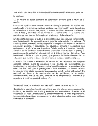 Una visión más específica sobre la situación de la educación en nuestro país, es
la siguiente:
“... En México, la acción educativa es considerada decisiva para el futuro de la
nación:
tiene como objeto el fortalecimiento de la soberanía y la presencia de nuestro país
en el mundo, una economía creciente y estable; una organización social fundada en
la democracia, la libertad y la justicia. El sistema educativo establece una relación
entre Estado y sociedad, de los niveles de gobierno entre sí, y supone una
participación más intensa de la sociedad en el campo de la educación.
En el derecho mexicano, la C. En el a. 3º. establece que todo individuo tiene derecho
a recibir educación. La educación es una garantía individual de todo individuo. El
Estado (Federal, estados y municipios) tienen la obligación de impartir la educación
preescolar, primaria y secundaria. La educación primaria y secundaria son
obligatorias. La educación que imparte el Estado tiende a alcanzar el desarrollo
armónico de las facultades del ser humano y fomentar en él el amor a la patria y la
conciencia de la solidaridad internacional, en la independencia y la justicia. Con
base en el a. 24 de la norma suprema, que garantiza la libertad de creencias, la
educación que imparte el Estado es laica, ajena a cualquier doctrina religiosa.
El criterio que orienta la educación se fundará en “los resultados del progreso
científico, luchará contra la ignorancia y sus efectos, las servidumbres, los
fanatismos y los prejuicios”. Es democrática, “considerando a la democracia no sólo
como una estructura política y un régimen político, sino como un sistema de vida
fundado en el constante mejoramiento económico, social y cultual del pueblo”. Es
nacional, se tienta a la comprensión de los problemas de la nación,
aprovechamiento de los recursos, defensa de la independencia económica, y
acrecienta la continuación de la cultura. ...”.
Vemos así, como de acuerdo a esta exposición que se hace del artículo 3º
Constitucional sobre la educación, se advierte que ésta además de ser una garantía
individual, es también una forma y estilo de vida determinada. Además de lo
establecido a nivel Constitucional y consecuentemente a nivel reglamentario,
también están las políticas empleadas en el rubro educativo, sobre estas políticas,
se entiende lo siguiente:
 