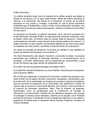 Política Educativa:
“La política educativa surge como un aspecto de la política general que realiza el
Estado en una época y en un lugar determinados. Hablar de política educativa es
referirse a la intervención del Estado en la educación. El campo de la política
educativa es muy amplio y complejo, comprende no sólo la acción educadora
sistemática que el Estado lleva a cabo a través de las instituciones docentes, sino
también toda la acciónque realice para asegurar, orientar o modificar la vida cultural
de una nación.
La educación se encuentra en relación indisoluble con la vida de la sociedad. Con
la vida del Estado, del poder Público, la educación tiene peculiares relaciones. Pero
el Estado, sobre todo, el moderno trata de orientar dirigir la educación, mediante
cierta legislación educativa, tenida siempre de los idearios políticos de la época”. La
política educativa es este conjunto de preceptos obligatorios por obra de los cuales
se establece una base jurídica, para llevar a cabo las tareas de la educación”.
En cuanto al concepto de educación, se termina por señalar lo que establece la
propia Ley General de Educación, en su artículo 2º:
“Es medio fundamental para adquirir, transmitir y acrecentar la cultura; es proceso
permanente que contribuye al desarrollo individual y a la transformación de la
sociedad, y es factor determinante para la adquisición de conocimientos y para
formar de manera que tenga sentido de solidaridad social”.
En el 2001 Se creó el programa Escuelas de Calidad. (PEC)
En el 2002 Por decreto Presidencial, se creó el Instituto Nacional para la Evaluación
de la Educación (INEE).
EN el 2003 Se implementó el programa Enciclomedia. Donde este programa duro
hasta el 2007 con el objetivo de tener información actualizada y herramientas para
la construcción de un aprendizaje con el apoyo de novedosos recursos tecnológicos
para así promover la generación de un aprendizaje más significativo a través de
nuevas rutas de acceso al conocimiento llevando a los alumnos como a docentes a
la creación de ambientes interactivos, útiles. Para la inclusión de lenguajes
audiovisuales como un complemento para la construcción de mensaje, la
información y el conocimiento. También Es una alternativa educativa que consiste
en prolongar la estancia de los maestros y alumnos en la escuela, con la finalidad
principal de favorecer el desarrollo de las competencias definidas en los planes y
programas de estudio para la educación básica, llamada Programa: Escuelas de
Tiempo Completo.
 