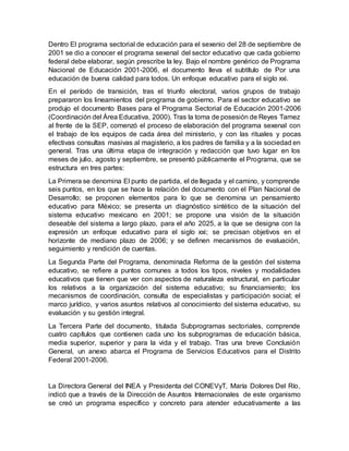 Dentro El programa sectorial de educación para el sexenio del 28 de septiembre de
2001 se dio a conocer el programa sexenal del sector educativo que cada gobierno
federal debe elaborar, según prescribe la ley. Bajo el nombre genérico de Programa
Nacional de Educación 2001-2006, el documento lleva el subtítulo de Por una
educación de buena calidad para todos. Un enfoque educativo para el siglo xxi.
En el período de transición, tras el triunfo electoral, varios grupos de trabajo
prepararon los lineamientos del programa de gobierno. Para el sector educativo se
produjo el documento Bases para el Programa Sectorial de Educación 2001-2006
(Coordinación del Área Educativa, 2000). Tras la toma de posesión de Reyes Tamez
al frente de la SEP, comenzó el proceso de elaboración del programa sexenal con
el trabajo de los equipos de cada área del ministerio, y con las rituales y pocas
efectivas consultas masivas al magisterio, a los padres de familia y a la sociedad en
general. Tras una última etapa de integración y redacción que tuvo lugar en los
meses de julio, agosto y septiembre, se presentó públicamente el Programa, que se
estructura en tres partes:
La Primera se denomina El punto de partida, el de llegada y el camino, y comprende
seis puntos, en los que se hace la relación del documento con el Plan Nacional de
Desarrollo; se proponen elementos para lo que se denomina un pensamiento
educativo para México; se presenta un diagnóstico sintético de la situación del
sistema educativo mexicano en 2001; se propone una visión de la situación
deseable del sistema a largo plazo, para el año 2025, a la que se designa con la
expresión un enfoque educativo para el siglo xxi; se precisan objetivos en el
horizonte de mediano plazo de 2006; y se definen mecanismos de evaluación,
seguimiento y rendición de cuentas.
La Segunda Parte del Programa, denominada Reforma de la gestión del sistema
educativo, se refiere a puntos comunes a todos los tipos, niveles y modalidades
educativos que tienen que ver con aspectos de naturaleza estructural, en particular
los relativos a la organización del sistema educativo; su financiamiento; los
mecanismos de coordinación, consulta de especialistas y participación social; el
marco jurídico, y varios asuntos relativos al conocimiento del sistema educativo, su
evaluación y su gestión integral.
La Tercera Parte del documento, titulada Subprogramas sectoriales, comprende
cuatro capítulos que contienen cada uno los subprogramas de educación básica,
media superior, superior y para la vida y el trabajo. Tras una breve Conclusión
General, un anexo abarca el Programa de Servicios Educativos para el Distrito
Federal 2001-2006.
La Directora General del INEA y Presidenta del CONEVyT, María Dolores Del Río,
indicó que a través de la Dirección de Asuntos Internacionales de este organismo
se creó un programa específico y concreto para atender educativamente a las
 