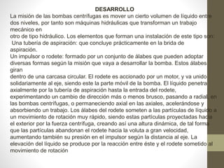 DESARROLLO
La misión de las bombas centrífugas es mover un cierto volumen de líquido entre
dos niveles, por tanto son máquinas hidráulicas que transforman un trabajo
mecánico en
otro de tipo hidráulico. Los elementos que forman una instalación de este tipo son:
Una tubería de aspiración: que concluye prácticamente en la brida de
aspiración.
Un impulsor o rodete: formado por un conjunto de álabes que pueden adoptar
diversas formas según la misión que vaya a desarrollar la bomba. Estos álabes
giran
dentro de una carcasa circular. El rodete es accionado por un motor, y va unido
solidariamente al eje, siendo este la parte móvil de la bomba. El líquido penetra
axialmente por la tubería de aspiración hasta la entrada del rodete,
experimentando un cambio de dirección más o menos brusco, pasando a radial, en
las bombas centrífugas, o permaneciendo axial en las axiales, acelerándose y
absorbiendo un trabajo. Los álabes del rodete someten a las partículas de líquido a
un movimiento de rotación muy rápido, siendo estas partículas proyectadas hacia
el exterior por la fuerza centrífuga, creando así una altura dinámica, de tal forma
que las partículas abandonan el rodete hacia la voluta a gran velocidad,
aumentando también su presión en el impulsor según la distancia al eje. La
elevación del líquido se produce por la reacción entre éste y el rodete sometido al
movimiento de rotación
 