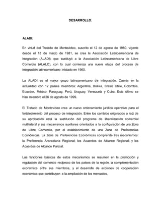 DESARROLLO:
ALADI:
En virtud del Tratado de Montevideo, suscrito el 12 de agosto de 1980, vigente
desde el 18 de marzo de 1981, se crea la Asociación Latinoamericana de
Integración (ALADI), que sustituyó a la Asociación Latinoamericana de Libre
Comercio (ALALC), con lo cual comienza una nueva etapa del proceso de
integración latinoamericano iniciado en 1960.
La ALADI es el mayor grupo latinoamericano de integración. Cuenta en la
actualidad con 12 países miembros: Argentina, Bolivia, Brasil, Chile, Colombia,
Ecuador, México, Paraguay, Perú, Uruguay, Venezuela y Cuba. Este último se
hizo miembro el 26 de agosto de 1999.
El Tratado de Montevideo crea un nuevo ordenamiento jurídico operativo para el
fortalecimiento del proceso de integración. Entre los cambios originados a raíz de
su aprobación está la sustitución del programa de liberalización comercial
multilateral y sus mecanismos auxiliares orientados a la configuración de una Zona
de Libre Comercio, por el establecimiento de una Zona de Preferencias
Económicas. La Zona de Preferencias Económicas comprende tres mecanismos:
la Preferencia Arancelaria Regional; los Acuerdos de Alcance Regional; y los
Acuerdos de Alcance Parcial.
Las funciones básicas de estos mecanismos se resumen en la promoción y
regulación del comercio recíproco de los países de la región, la complementación
económica entre sus miembros, y el desarrollo de acciones de cooperación
económica que contribuyan a la ampliación de los mercados.
 