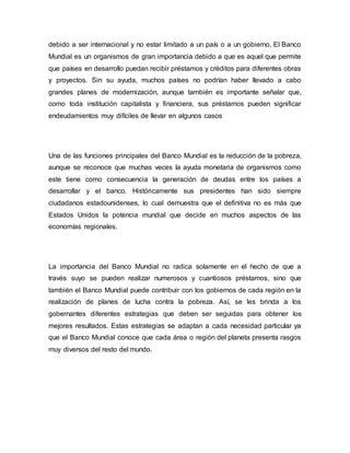 debido a ser internacional y no estar limitado a un país o a un gobierno. El Banco
Mundial es un organismos de gran importancia debido a que es aquel que permite
que países en desarrollo puedan recibir préstamos y créditos para diferentes obras
y proyectos. Sin su ayuda, muchos países no podrían haber llevado a cabo
grandes planes de modernización, aunque también es importante señalar que,
como toda institución capitalista y financiera, sus préstamos pueden significar
endeudamientos muy difíciles de llevar en algunos casos
Una de las funciones principales del Banco Mundial es la reducción de la pobreza,
aunque se reconoce que muchas veces la ayuda monetaria de organismos como
este tiene como consecuencia la generación de deudas entre los países a
desarrollar y el banco. Históricamente sus presidentes han sido siempre
ciudadanos estadounidenses, lo cual demuestra que el definitiva no es más que
Estados Unidos la potencia mundial que decide en muchos aspectos de las
economías regionales.
La importancia del Banco Mundial no radica solamente en el hecho de que a
través suyo se pueden realizar numerosos y cuantiosos préstamos, sino que
también el Banco Mundial puede contribuir con los gobiernos de cada región en la
realización de planes de lucha contra la pobreza. Así, se les brinda a los
gobernantes diferentes estrategias que deben ser seguidas para obtener los
mejores resultados. Estas estrategias se adaptan a cada necesidad particular ya
que el Banco Mundial conoce que cada área o región del planeta presenta rasgos
muy diversos del resto del mundo.
 