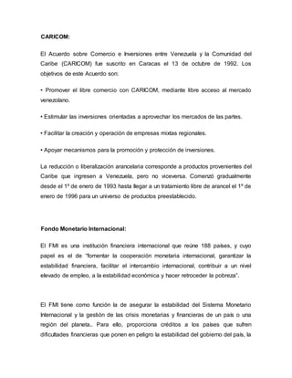 CARICOM:
El Acuerdo sobre Comercio e Inversiones entre Venezuela y la Comunidad del
Caribe (CARICOM) fue suscrito en Caracas el 13 de octubre de 1992. Los
objetivos de este Acuerdo son:
• Promover el libre comercio con CARICOM, mediante libre acceso al mercado
venezolano.
• Estimular las inversiones orientadas a aprovechar los mercados de las partes.
• Facilitar la creación y operación de empresas mixtas regionales.
• Apoyar mecanismos para la promoción y protección de inversiones.
La reducción o liberalización arancelaria corresponde a productos provenientes del
Caribe que ingresen a Venezuela, pero no viceversa. Comenzó gradualmente
desde el 1º de enero de 1993 hasta llegar a un tratamiento libre de arancel el 1º de
enero de 1996 para un universo de productos preestablecido.
Fondo Monetario Internacional:
El FMI es una institución financiera internacional que reúne 188 países, y cuyo
papel es el de “fomentar la cooperación monetaria internacional, garantizar la
estabilidad financiera, facilitar el intercambio internacional, contribuir a un nivel
elevado de empleo, a la estabilidad económica y hacer retroceder la pobreza”.
El FMI tiene como función la de asegurar la estabilidad del Sistema Monetario
Internacional y la gestión de las crisis monetarias y financieras de un país o una
región del planeta.. Para ello, proporciona créditos a los países que sufren
dificultades financieras que ponen en peligro la estabilidad del gobierno del país, la
 