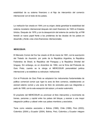 estabilidad de su sistema financiero o el flujo de intercambio del comercio
internacional con el resto de los países.
La institución fue creada en 1944 y en su origen, debía garantizar la estabilidad del
sistema monetario internacional después del crash financiero de 1929 en Estados
Unidos. Después de 1976 y con la desaparición del sistema de cambio fijo, el FMI
heredó un nuevo papel frente a los problemas de las deudas de los países en
desarrollo y frente a las crisis financieras internacionales.
MERCOSUR:
El Mercado Común del Sur fue creado el 26 de marzo de 1991, con la suscripción
del Tratado de Asunción, por parte de la República Argentina, la República
Federativa de Brasil, la República del Paraguay y la República Oriental del
Uruguay. Sin embargo, es en diciembre de 1994, con la firma del Protocolo de
Ouro Preto, cuando se le otorga al MERCOSUR personalidad jurídica
internacional y se establece su estructura institucional.
Con el Protocolo de Ouro Preto se adoptaron los instrumentos fundamentales de
política comercial común que rigen la zona de libre comercio, estableciendo un
arancel externo común y una zona de libre de aranceles para sus integrantes a
partir de 1999, con la sola excepción del azúcar y el sector automotriz.
El propósito del MERCOSUR es promover el libre intercambio y movimiento de
bienes, personas y capital entre los países del bloque, y avanzar a una mayor
integración política y cultural entre sus países miembros y asociados.
Tiene como estados asociados a Bolivia (1996), Chile (1996), Perú (2003),
Colombia (2004) y Ecuador (2004). Bolivia, Perú, Colombia y Ecuador integran
 